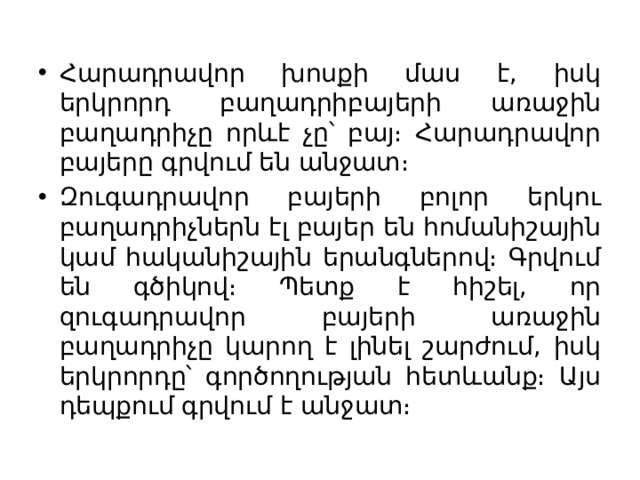 Հարադրավոր խոսքի մաս է, իսկ երկրորդ բաղադրիբայերի առաջին բաղադրիչը որևէ չը՝ բայ։ Հարադրավոր բայերը գրվում են անջատ։ Զուգադրավոր բայերի բոլոր երկու բաղադրիչներն էլ բայեր են հոմանիշային կամ հականիշային երանգներով։ Գրվում են գծիկով։ Պետք է հիշել, որ զուգադրավոր բայերի առաջին բաղադրիչը կարող է լինել շարժում, իսկ երկրորդը՝ գործողության հետևանք։ Այս դեպքում գրվում է անջատ։ 