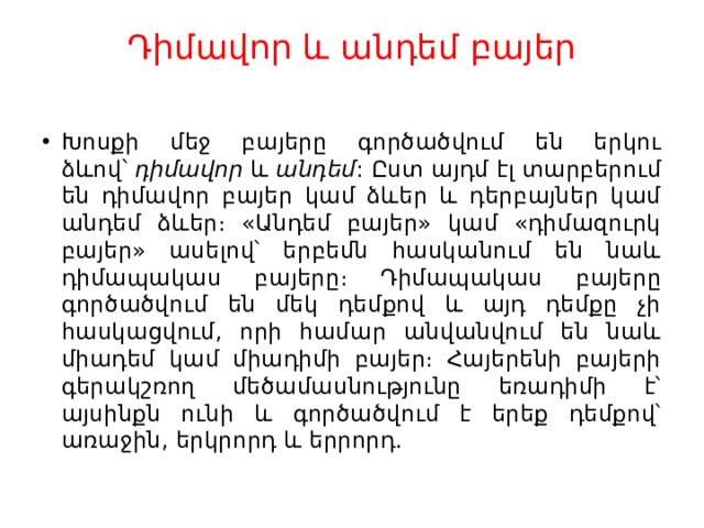 Դիմավոր և անդեմ բայեր   Խոսքի մեջ բայերը գործածվում են երկու ձևով՝  դիմավոր  և  անդեմ : Ըստ այդմ էլ տարբերում են դիմավոր բայեր կամ ձևեր և դերբայներ կամ անդեմ ձևեր։ «Անդեմ բայեր» կամ «դիմազուրկ բայեր» ասելով՝ երբեմն հասկանում են նաև դիմապակաս բայերը։ Դիմապակաս բայերը գործածվում են մեկ դեմքով և այդ դեմքը չի հասկացվում, որի համար անվանվում են նաև միադեմ կամ միադիմի բայեր։ Հայերենի բայերի գերակշռող մեծամասնությունը եռադիմի է՝ այսինքն ունի և գործածվում է երեք դեմքով՝ առաջին, երկրորդ և երրորդ. 