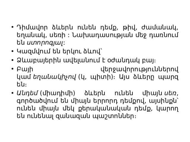 Դիմավոր ձևերն ունեն դեմք, թիվ, ժամանակ, եղանակ, սեռի : Նախադասության մեջ դառնում են  ստորոգյալ : Կազմվում են երկու ձևով՝ Ձևաբայերին ավելանում է օժանդակ բայ։ Բայի վերջավորություններով կամ  եղանակիչով  (կ, պիտի)։ Այս ձևերը պարզ են։ Անդեմ  (միադիմի) ձևերն ունեն միայն  սեռ , գործածվում են միայն երրորդ դեմքով, այսինքն՝ ունեն միայն մեկ քերականական դեմք, կարող են ունենալ զանազան պաշտոններ։ 