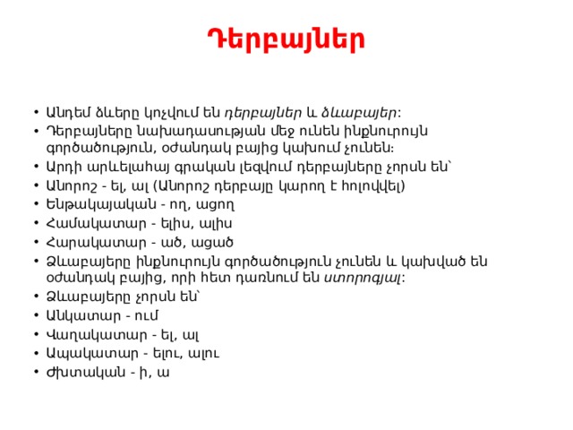 Դերբայներ   Անդեմ ձևերը կոչվում են  դերբայներ  և  ձևաբայեր : Դերբայները նախադասության մեջ ունեն ինքնուրույն գործածություն, օժանդակ բայից կախում չունեն։ Արդի արևելահայ գրական լեզվում դերբայները չորսն են՝ Անորոշ - ել, ալ (Անորոշ դերբայը կարող է հոլովվել) Ենթակայական - ող, ացող Համակատար - ելիս, ալիս Հարակատար - ած, ացած Ձևաբայերը ինքնուրույն գործածություն չունեն և կախված են օժանդակ բայից, որի հետ դառնում են  ստորոգյալ : Ձևաբայերը չորսն են՝ Անկատար - ում Վաղակատար - ել, ալ Ապակատար - ելու, ալու Ժխտական - ի, ա 