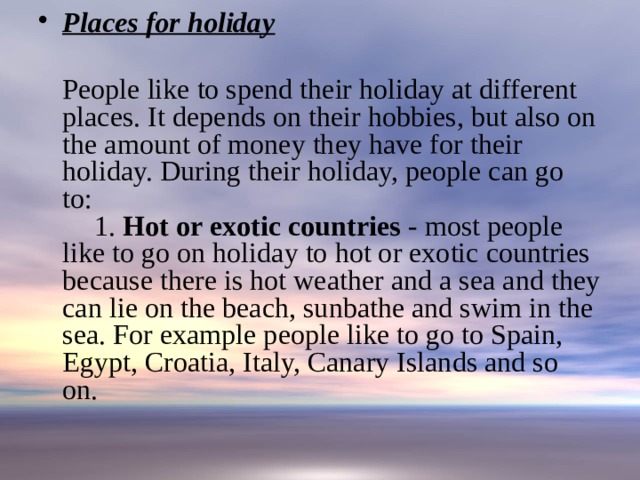 Places for holiday    People like to spend their holiday at different places. It depends on their hobbies, but also on the amount of money they have for their holiday. During their holiday, people can go to:   1. Hot or exotic countries - most people like to go on holiday to hot or exotic countries because there is hot weather and a sea and they can lie on the beach, sunbathe and swim in the sea. For example people like to go to Spain, Egypt, Croatia, Italy, Canary Islands and so on.   
