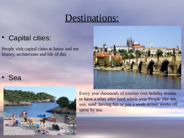 Destinations: Capital cities: Sea People visit capital cities to know and see history, architecture and life of this Every year thousands of tourists visit holiday resorts to have a relax after hard whole-year People like sea, sun, sand ,having fun or just a week or two weeks off spent by sea. 