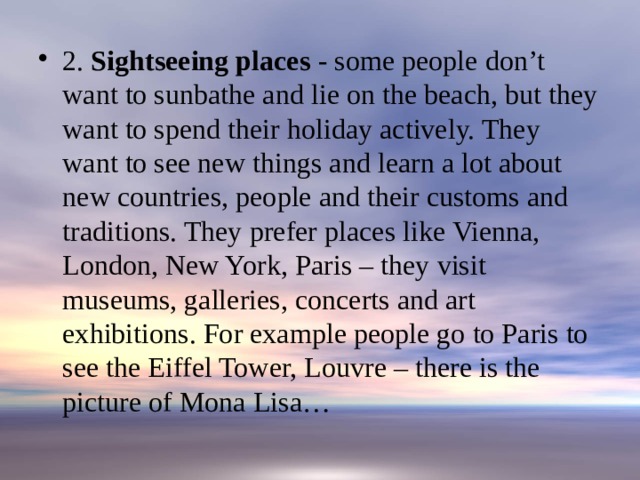 2. Sightseeing places - some people don’t want to sunbathe and lie on the beach, but they want to spend their holiday actively. They want to see new things and learn a lot about new countries, people and their customs and traditions. They prefer places like Vienna, London, New York, Paris – they visit museums, galleries, concerts and art exhibitions. For example people go to Paris to see the Eiffel Tower, Louvre – there is the picture of Mona Lisa…   