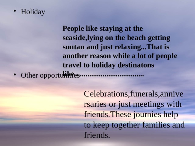 Holiday Other opportunities People like staying at the seaside,lying on the beach getting suntan and just relaxing...That is another reason while a lot of people travel to holiday destinatons like .................................... Celebrations,funerals,anniversaries or just meetings with friends.These journies help to keep together families and friends. 