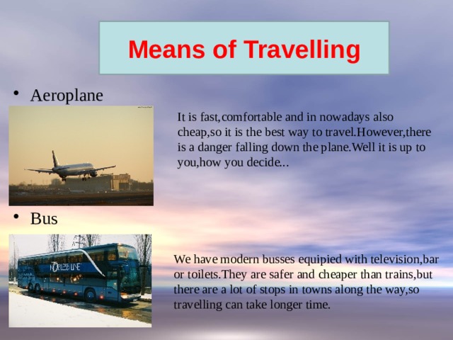 Forms of travel: Means of Travelling Aeroplane Bus It is fast,comfortable and in nowadays also cheap,so it is the best way to travel.However,there is a danger falling down the plane.Well it is up to you,how you decide... We have modern busses equipied with television,bar or toilets.They are safer and cheaper than trains,but there are a lot of stops in towns along the way,so travelling can take longer time. 