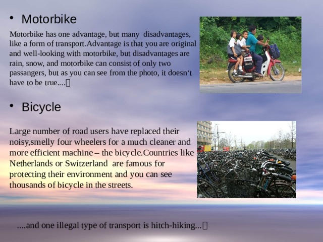 Motorbike Bicycle Motorbike has one advantage, but many disadvantages, like a form of transport.Advantage is that you are original and well-looking with motorbike, but disadvantages are rain, snow, and motorbike can consist of only two passangers, but as you can see from the photo, it doesn‘t have to be true....   Large number of road users have replaced their noisy,smelly four wheelers for a much cleaner and more efficient machine – the bicycle.Countries like Netherlands or Switzerland are famous for protecting their environment and you can see thousands of bicycle in the streets. ....and one illegal type of transport is hitch-hiking...  