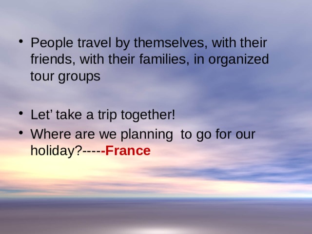 People travel by themselves, with their friends, with their families, in organized tour groups Let’ take a trip together! Where are we planning to go for our holiday?---- -France 