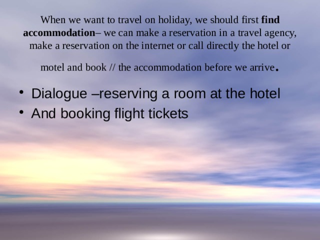 When we want to travel on holiday, we should first find accommodation – we can make a reservation in a travel agency, make a reservation on the internet or call directly the hotel or motel and book // the accommodation before we arrive . Dialogue –reserving a room at the hotel And booking flight tickets 