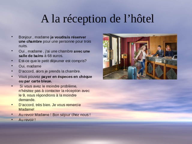  A la réception de l’hôtel Bonjour , madame je voudrais réserver une chambre pour une personne pour trois nuits. Oui , madame , j’ai une chambre avec une salle de bains à 68 euros. Est-ce que le petit déjeuner est compris? Oui, madame D’accord, alors je prends la chambre. Vous pouvez payer en éspeces en chèque ou par carte bleue.  Si vous avez le moindre problème, n’hésitez pas à contacter la réception avec le 9, nous répondrons à la moindre demande. D’accord, très bien. Je vous remercie Madame! Au revoir Madame ! Bon séjour chez nous ! Au revoir ! 