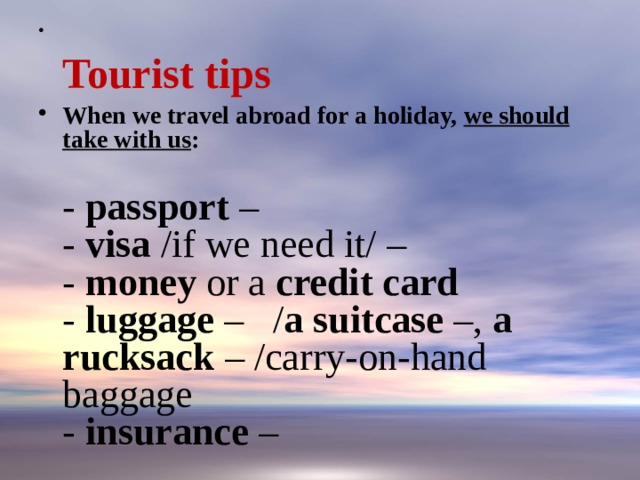   Tourist tips When we travel abroad for a holiday, we should take with us :   - passport –  - visa /if we need it/ –  - money or a credit card  - luggage –   / a suitcase –, a rucksack – /carry-on-hand baggage  - insurance – 