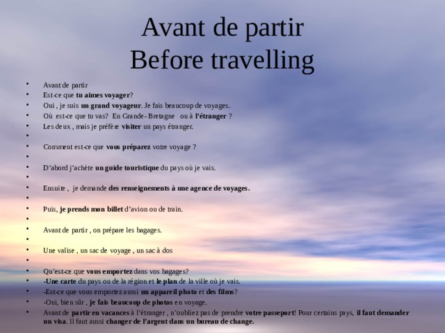 Avant de partir  Before travelling Avant de partir Est-ce que tu aimes voyager ? Oui , je suis un grand voyageur . Je fais beaucoup de voyages. Où est-ce que tu vas? En Grande- Bretagne ou à l’étranger ? Les deux , mais je préfère visiter un pays étranger.   Comment est-ce que vous préparez votre voyage ?   D’abord j’achète un guide touristique du pays où je vais.   Ensuite , je demande des renseignements à une agence de voyages.   Puis, je prends mon billet d’avion ou de train.   Avant de partir , on prépare les bagages.   Une valise , un sac de voyage , un sac à dos   Qu’est-ce que vous emportez dans vos bagages? - Une carte du pays ou de la région et le plan de la ville où je vais. -Est-ce que vous emportez aussi un appareil photo et des films ? -Oui, bien sûr , je fais beaucoup de photos en voyage. Avant de partir en vacances à l’étranger , n’oubliez pas de prendre votre passeport ! Pour certains pays, il faut demander un visa . Il faut aussi changer de l’argent dans un bureau de change. 