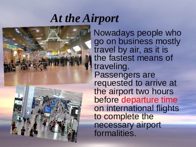 At the Airport  Nowadays people who go on business mostly travel by air, as it is the fastest means of traveling.  Passengers are requested to arrive at the airport two hours before departure time on international flights to complete the necessary airport formalities.    