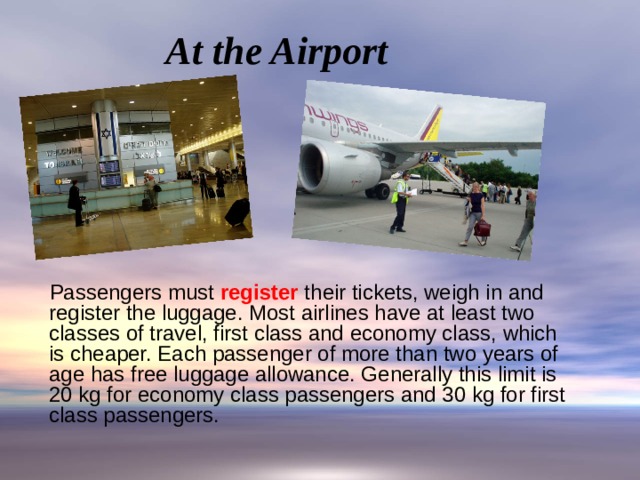 At the Airport  Passengers must register their tickets, weigh in and register the luggage. Most airlines have at least two classes of travel, first class and economy class, which is cheaper. Each passenger of more than two years of age has free luggage allowance. Generally this limit is 20 kg for economy class passengers and 30 kg for first class passengers. 