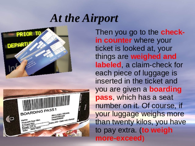 At the Airport  Then you go to the check-in counter where your ticket is looked at, your things are weighed and labeled , a claim-check for each piece of luggage is inserted in the ticket and you are given a boarding pass , which has a seat number on it. Of course, if your luggage weighs more than twenty kilos, you have to pay extra. ( to weigh more-exceed ) 