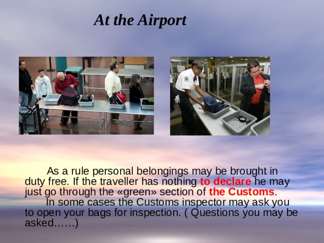 At the Airport  As a rule personal belongings may be brought in duty free. If the traveller has nothing to declare he may just go through the «green» section of the Customs .  In some cases the Customs inspector may ask you to open your bags for inspection. ( Questions you may be asked……) 