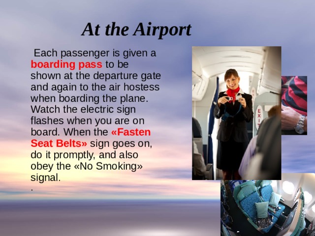 At the Airport  Each passenger is given a boarding pass to be shown at the departure gate and again to the air hostess when boarding the plane.  Watch the electric sign flashes when you are on board. When the «Fasten Seat Belts» sign goes on, do it promptly, and also obey the «No Smoking» signal .  .   