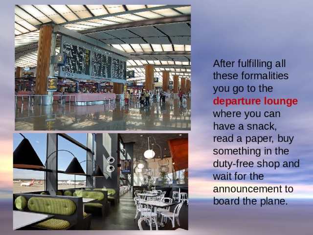 At the Airport  After fulfilling all these formalities you go to the departure lounge where you can have a snack, read a paper, buy something in the duty-free shop and wait for the announcement to board the plane.   