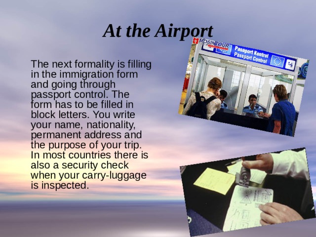 At the Airport  The next formality is filling in the immigration form and going through passport control. The form has to be filled in block letters. You write your name, nationality, permanent address and the purpose of your trip. In most countries there is also a security check when your carry-luggage is inspected. 