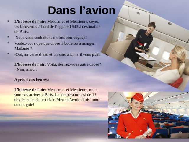 Dans l’avion   L’hôtesse de l'air: Mesdames et Messieurs, soyez les bienvenus à bord de l’appareil 543 à destination de Paris.  Nous vous souhaitons un très bon voyage! Voulez-vous quelque chose à boire ou à manger, Madame ? -Oui, un verre d’eau et un sandwich, s’il vous plaît.   L’hôtesse de l'air: Voilà, désirez-vous autre chose?  - Non, merci.   Après deux heures:   L’hôtesse de l'air: Mesdames et Messieurs, nous sommes arrivés à Paris. La température est de 15 degrés et le ciel est clair. Merci d’avoir choisi notre compagnie!   
