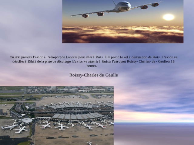               On doit prendre l’avion à l’aéroport de Londres pour aller à Paris. Elle prend le vol à destination de Paris. L’avion va décoller à 15h55 de la piste de décollage. L’avion va atterrir à Paris à l’aéroport Roissy- Charles- de - Gaulle à 16 heures.    Roissy-Charles de Gaulle   