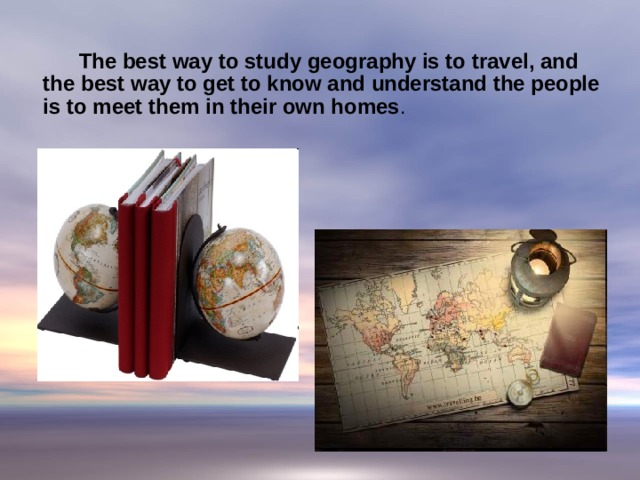  The best way to study geography is to travel, and the best way to get to know and understand the people is to meet them in their own homes .  