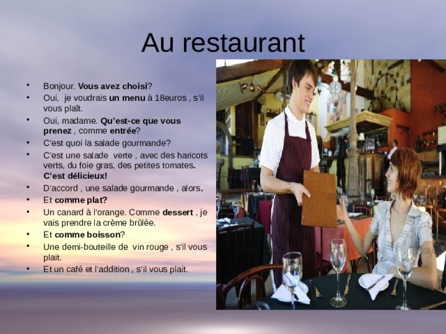 Au restaurant Bonjour. Vous avez choisi ? Oui, je voudrais un menu à 18euros , s’il vous plaît. Oui, madame. Qu’est-ce que vous prenez , comme entrée ? C’est quoi la salade gourmande? C’est une salade verte , avec des haricots verts, du foie gras, des petites tomates . C’est délicieux! D’accord , une salade gourmande , alors . Et comme plat? Un canard à l’orange. Comme dessert , je vais prendre la crème brûlée. Et comme boisson ? Une demi-bouteille de vin rouge , s’il vous plait. Et un café et l’addition , s’il vous plait. 