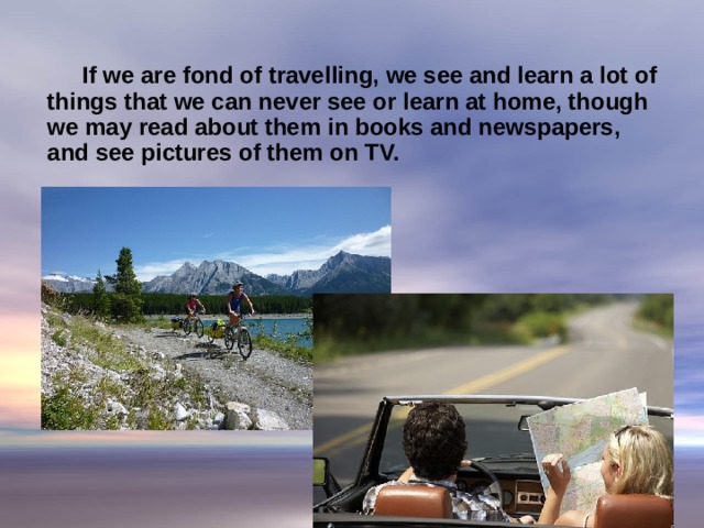   If we are fond of travelling, we see and learn a lot of things that we can never see or learn at home, though we may read about them in books and newspapers, and see pictures of them on TV.     