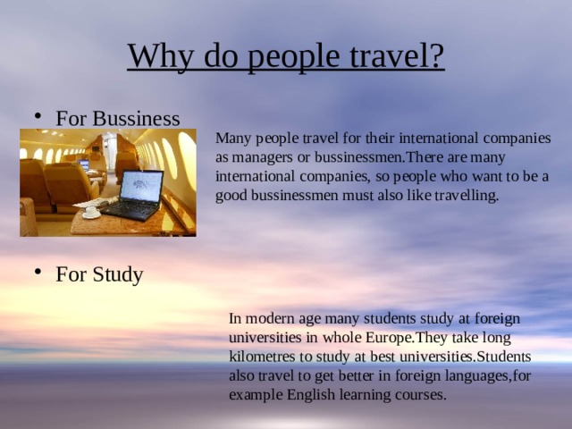 Why do people travel? For Bussiness For Study Many people travel for their international companies as managers or bussinessmen.There are many international companies, so people who want to be a good bussinessmen must also like travelling. In modern age many students study at foreign universities in whole Europe.They take long kilometres to study at best universities.Students also travel to get better in foreign languages,for example English learning courses. 
