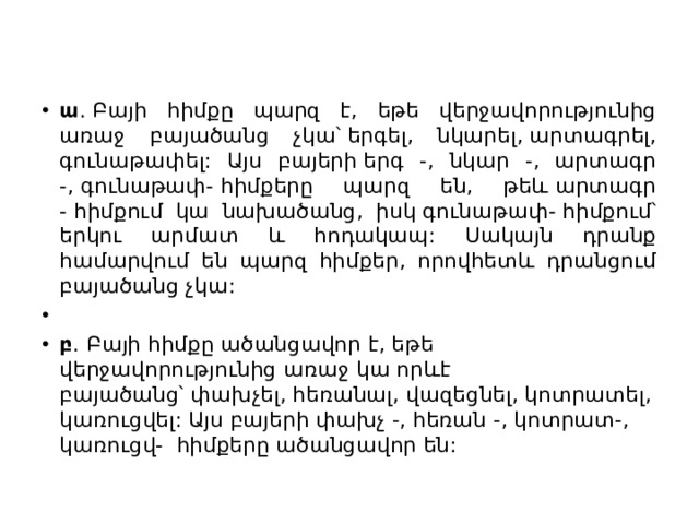 ա . Բայի հիմքը պարզ է, եթե վերջավորությունից առաջ բայածանց չկա՝ երգել, նկարել, արտագրել, գունաթափել: Այս բայերի երգ -, նկար -, արտագր -, գունաթափ- հիմքերը պարզ են, թեև արտագր - հիմքում կա նախածանց, իսկ գունաթափ- հիմքում՝ երկու արմատ և հոդակապ: Սակայն դրանք համարվում են պարզ հիմքեր, որովհետև դրանցում բայածանց չկա:   բ . Բայի հիմքը ածանցավոր է, եթե վերջավորությունից առաջ կա որևէ բայածանց՝ փախչել, հեռանալ, վազեցնել, կոտրատել, կառուցվել: Այս բայերի փախչ -, հեռան -, կոտրատ-, կառուցվ-  հիմքերը ածանցավոր են: 
