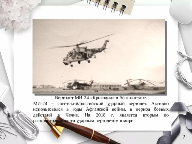 Вертолет МИ-24 «Крокодил» в Афганистане. МИ-24 – советский/российский ударный вертолет. Активно использовался в годы Афганской войны, в период боевых действий в Чечне. На 2018 г. является вторым по распространенности ударным вертолетом в мире 7 