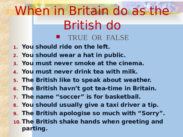 When in Britain do as the British do TRUE OR FALSE You should ride on the left. You should wear a hat in public. You must never smoke at the cinema. You must never drink tea with milk. The British like to speak about weather. The British havn’t got tea-time in Britain. The name “soccer” is for basketball. You should usually give a taxi driver a tip. The British apologise so much with “Sorry”. The British shake hands when greeting and parting.  