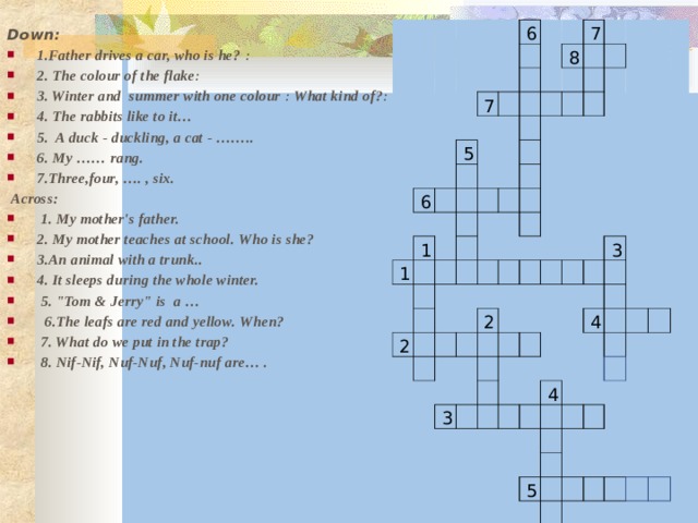                                                   6                 7   6             5               7   8       1           1                                                                     2                                                           2                                                                       3                     3                                                   4                                   4                                                             5                                                                             Down: 1.Father drives a car, who is he? ։ 2. The colour of the flake ։ 3. Winter and summer with one colour ։ What kind of?։ 4. The rabbits like to it… 5. A duck - duckling, a cat - …….. 6. My …… rang.  7.Three,four, …. , six.   Across:  1. My mother's father. 2. My mother teaches at school. Who is she? 3.An animal with a trunk.. 4. It sleeps during the whole winter.  5. 