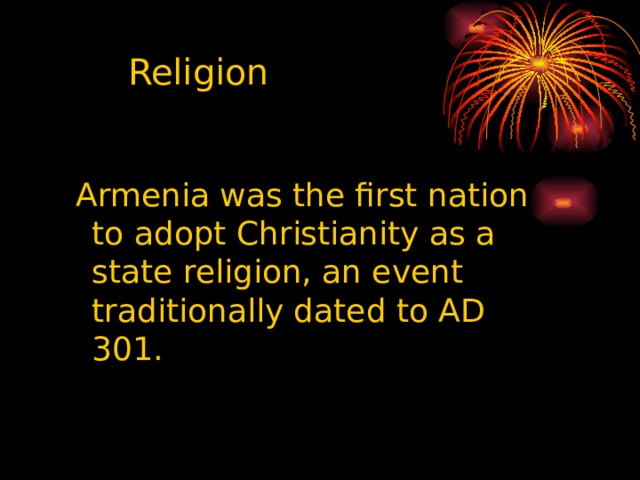 Religion Armenia was the first nation to adopt Christianity as a state religion, an event traditionally dated to AD 301. Armenia was the first nation to adopt Christianity as a state religion, an event traditionally dated to AD 301. Armenia was the first nation to adopt Christianity as a state religion, an event traditionally dated to AD 301. Armenia was the first nation to adopt Christianity as a state religion, an event traditionally dated to AD 301. Armenia was the first nation to adopt Christianity as a state religion, an event traditionally dated to AD 301. 