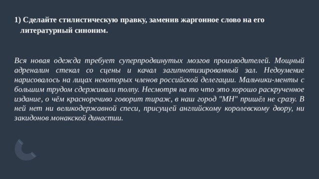 1) Сделайте стилистическую правку, заменив жаргонное слово на его литературный синоним.   Вся новая одежда требует суперпродвинутых мозгов производителей. Мощный адреналин стекал со сцены и качал загипнотизированный зал. Недоумение нарисовалось на лицах некоторых членов российской делегации. Мальчики-менты с большим трудом сдерживали толпу. Несмотря на то что это хорошо раскрученное издание, о чём красноречиво говорит тираж, в наш город 