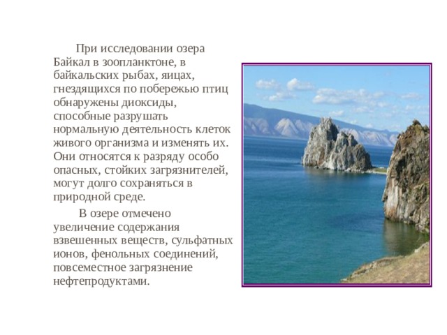   При исследовании озера Байкал в зоопланктоне, в байкальских рыбах, яицах, гнездящихся по побережью птиц обнаружены диоксиды, способные разрушать нормальную деятельность клеток живого организма и изменять их. Они относятся к разряду особо опасных, стойких загрязнителей, могут долго сохраняться в природной среде.    В озере отмечено увеличение содержания взвешенных веществ, сульфатных ионов, фенольных соединений, повсеместное загрязнение нефтепродуктами. 