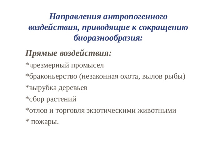 Направления антропогенного воздействия, приводящие к сокращению биоразнообразия: Прямые воздействия: *чрезмерный промысел *браконьерство (незаконная охота, вылов рыбы) *вырубка деревьев *сбор растений *отлов и торговля экзотическими животными * пожары. 