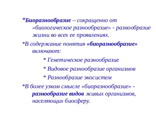 * Биоразнообразие – сокращенно от «биологическое разнообразие» - разнообразие жизни во всех ее проявлениях. *В содержание понятия «биоразнообразие» включают:  * Генетическое разнообразие  * Видовое разнообразие организмов  * Разнообразие экосистем *В более узком смысле «биоразнообразие» - разнообразие видов живых организмов, населяющих биосферу.   
