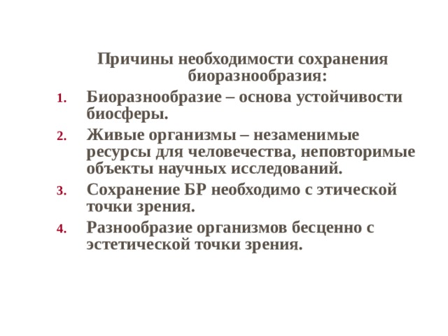 Причины необходимости сохранения биоразнообразия: Биоразнообразие – основа устойчивости биосферы. Живые организмы – незаменимые ресурсы для человечества, неповторимые объекты научных исследований. Сохранение БР необходимо с этической точки зрения. Разнообразие организмов бесценно с эстетической точки зрения.  