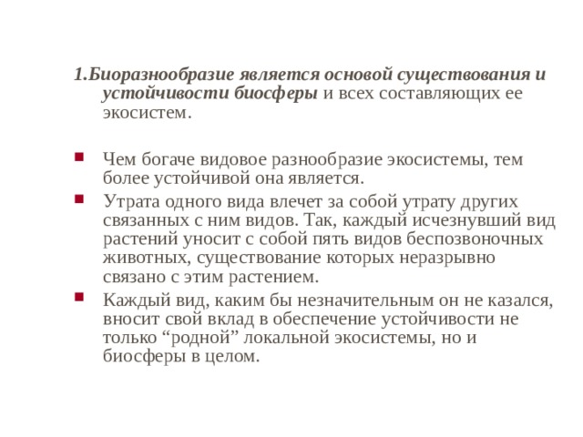 1.Биоразнообразие является основой существования и устойчивости биосферы и всех составляющих ее экосистем. Чем богаче видовое разнообразие экосистемы, тем более устойчивой она является. Утрата одного вида влечет за собой утрату других связанных с ним видов. Так, каждый исчезнувший вид растений уносит с собой пять видов беспозвоночных животных, существование которых неразрывно связано с этим растением. Каждый вид, каким бы незначительным он не казался, вносит свой вклад в обеспечение устойчивости не только “родной” локальной экосистемы, но и биосферы в целом.  