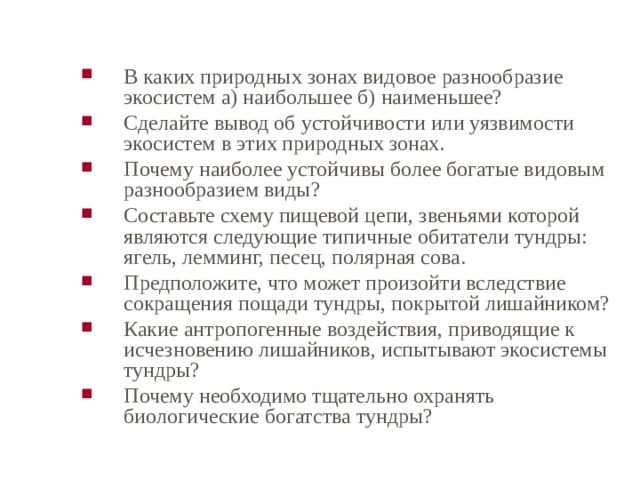 В каких природных зонах видовое разнообразие экосистем а) наибольшее б) наименьшее? Сделайте вывод об устойчивости или уязвимости экосистем в этих природных зонах. Почему наиболее устойчивы более богатые видовым разнообразием виды? Составьте схему пищевой цепи, звеньями которой являются следующие типичные обитатели тундры: ягель, лемминг, песец, полярная сова. Предположите, что может произойти вследствие сокращения пощади тундры, покрытой лишайником? Какие антропогенные воздействия, приводящие к исчезновению лишайников, испытывают экосистемы тундры? Почему необходимо тщательно охранять биологические богатства тундры? 