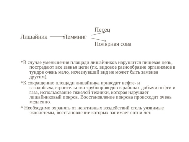  Песец Лишайник Лемминг  Полярная сова *В случае уменьшения площади лишайников нарушится пищевая цепь, пострадают все звенья цепи (т.к. видовое разнообразие организмов в тундре очень мало, исчезнувший вид не может быть заменен другим). *К сокращению площади лишайника приводит нефте- и газодобыча,строительство трубопроводов в районах добычи нефти и газа, использование тяжелой техники, которая нарушает лишайниковый покров. Восстановление покрова происходит очень медленно. * Необходимо охранять от негативных воздействий столь уязвимые экосистемы, восстановление которых занимает сотни лет. 