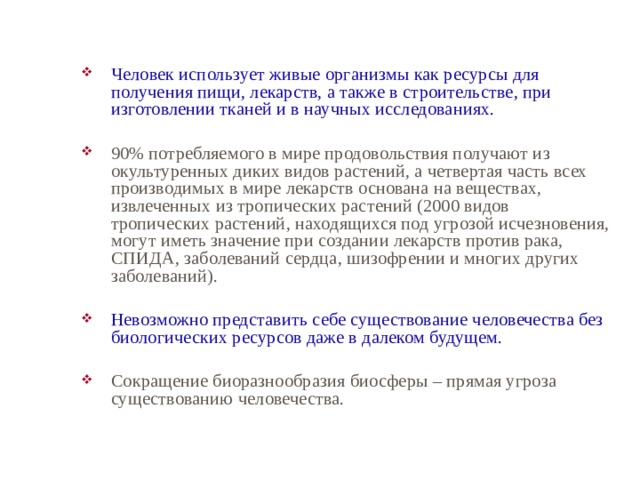 Человек использует живые организмы как ресурсы для получения пищи, лекарств, а также в строительстве, при изготовлении тканей и в научных исследованиях. 90% потребляемого в мире продовольствия получают из окультуренных диких видов растений, а четвертая часть всех производимых в мире лекарств основана на веществах, извлеченных из тропических растений (2000 видов тропических растений, находящихся под угрозой исчезновения, могут иметь значение при создании лекарств против рака, СПИДА, заболеваний сердца, шизофрении и многих других заболеваний). Невозможно представить себе существование человечества без биологических ресурсов даже в далеком будущем. Сокращение биоразнообразия биосферы – прямая угроза существованию человечества. 