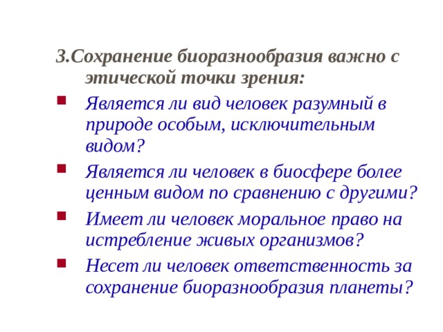 3.Сохранение биоразнообразия важно с этической точки зрения: Является ли вид человек разумный в природе особым, исключительным видом? Является ли человек в биосфере более ценным видом по сравнению с другими? Имеет ли человек моральное право на истребление живых организмов? Несет ли человек ответственность за сохранение биоразнообразия планеты?  