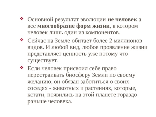 Основной результат эволюции не человек а все многообразие форм жизни , в котором человек лишь один из компонентов. Сейчас на Земле обитает более 2 миллионов видов. И любой вид, любое проявление жизни представляет ценность уже потому что существует. Если человек присвоил себе право перестраивать биосферу Земли по своему желанию, он обязан заботиться о своих соседях - животных и растениях, которые, кстати, появились на этой планете гораздо раньше человека. 