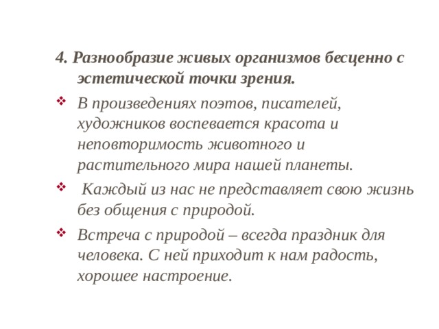 4. Разнообразие живых организмов бесценно с эстетической точки зрения. В произведениях поэтов, писателей, художников воспевается красота и неповторимость животного и растительного мира нашей планеты.  Каждый из нас не представляет свою жизнь без общения с природой. Встреча с природой – всегда праздник для человека. С ней приходит к нам радость, хорошее настроение. 