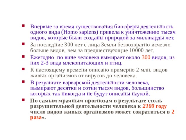 Впервые за время существования биосферы деятельность одного вида ( Homo sapiens) привела к уничтожению тысяч видов, которые были созданы природой за миллиарды лет. За последние 300 лет с лица Земли безвозвратно исчезло больше видов, чем за предшествующие 10000 лет. Ежегодно по вине человека вымирает около 300 видов, из них 2-3 вида млекопитающих и птиц. К настоящему времени описано примерно 2 млн. видов живых организмов от вирусов до человека. В результате варварской деятельности человека, вымирают десятки и сотни тысяч видов, большинство которых так никогда и не будут описаны наукой. По самым мрачным прогнозам в результате столь разрушительной деятельности человека к 2100 году число видов живых организмов может сократиться в 2 раза ».  