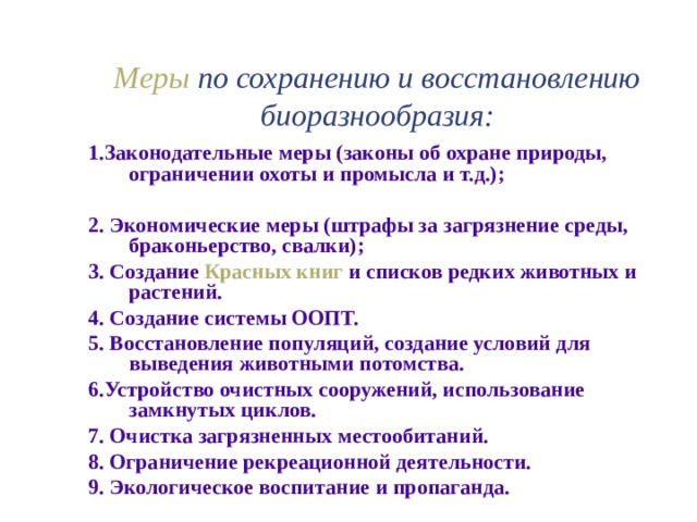 Меры по сохранению и восстановлению биоразнообразия: 1.Законодательные меры (законы об охране природы, ограничении охоты и промысла и т.д.);  2. Экономические меры (штрафы за загрязнение среды, браконьерство, свалки); 3. Создание Красных книг и списков редких животных и растений. 4. Создание системы ООПТ. 5. Восстановление популяций, создание условий для выведения животными потомства. 6.Устройство очистных сооружений, использование замкнутых циклов. 7. Очистка загрязненных местообитаний. 8. Ограничение рекреационной деятельности. 9. Экологическое воспитание и пропаганда. 