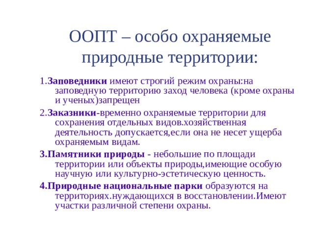 ООПТ – особо охраняемые природные территории: 1. Заповедники имеют строгий режим охраны:на заповедную территорию заход человека (кроме охраны и ученых)запрещен 2. Заказники -временно охраняемые территории для сохранения отдельных видов.хозяйственная деятельность допускается,если она не несет ущерба охраняемым видам. 3.Памятники природы - небольшие по площади территории или объекты природы,имеющие особую научную или культурно-эстетическую ценность. 4.Природные национальные парки образуются на территориях.нуждающихся в восстановлении.Имеют участки различной степени охраны. 