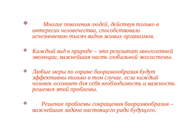   Многие поколения людей, действуя только в интересах человечества, способствовали исчезновению тысяч видов живых организмов.  Каждый вид в природе – это результат многолетней эволюции, важнейшая часть глобальной экосистемы.  Любые меры по охране биоразнообразия будут эффективны только в том случае, если каждый человек осознает для себя необходимость и важность решения этой проблемы.   Решение проблемы сокращения биоразнообразия – важнейшая задача настоящего ради будущего.  