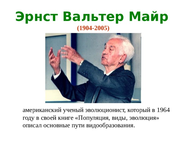 Эрнст Вальтер Майр (1904-2005) американский ученый эволюционист, который в 1964 году в своей книге «Популяция, виды, эволюция» описал основные пути видообразования. 